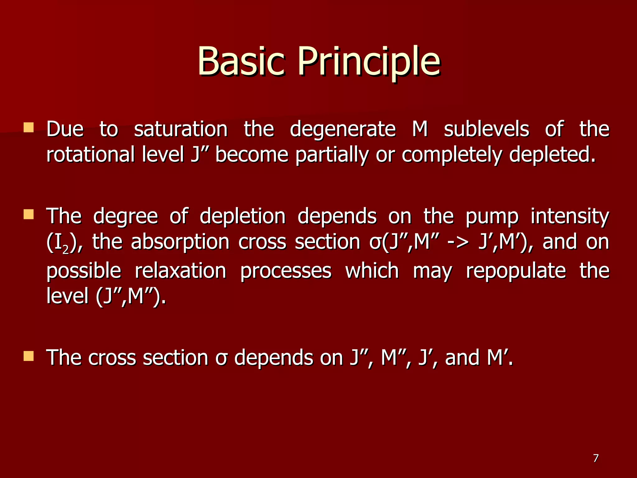 Due to saturation the degenerate M sublevels of the rotational level J” become partially or completely depleted. The degree of depletion depends on the pump intensity (I 2 ), the absorption cross section  σ (J”,M” -> J’,M’), and on possible relaxation processes which may repopulate the level (J”,M”). The cross section  σ  depends on J”, M”, J’, and M’. Basic Principle 