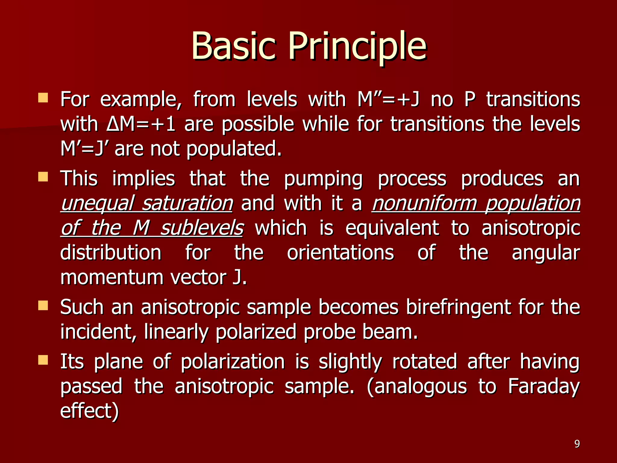 For example, from levels with M”=+J no P transitions with  Δ M=+1 are possible while for transitions the levels M’=J’ are not populated.  This implies that the pumping process produces an  unequal saturation  and with it a  nonuniform population of the M sublevels  which is equivalent to anisotropic distribution for the orientations of the angular momentum vector J.  Such an anisotropic sample becomes birefringent for the incident, linearly polarized probe beam.  Its plane of polarization is slightly rotated after having passed the anisotropic sample. (analogous to Faraday effect)  Basic Principle 