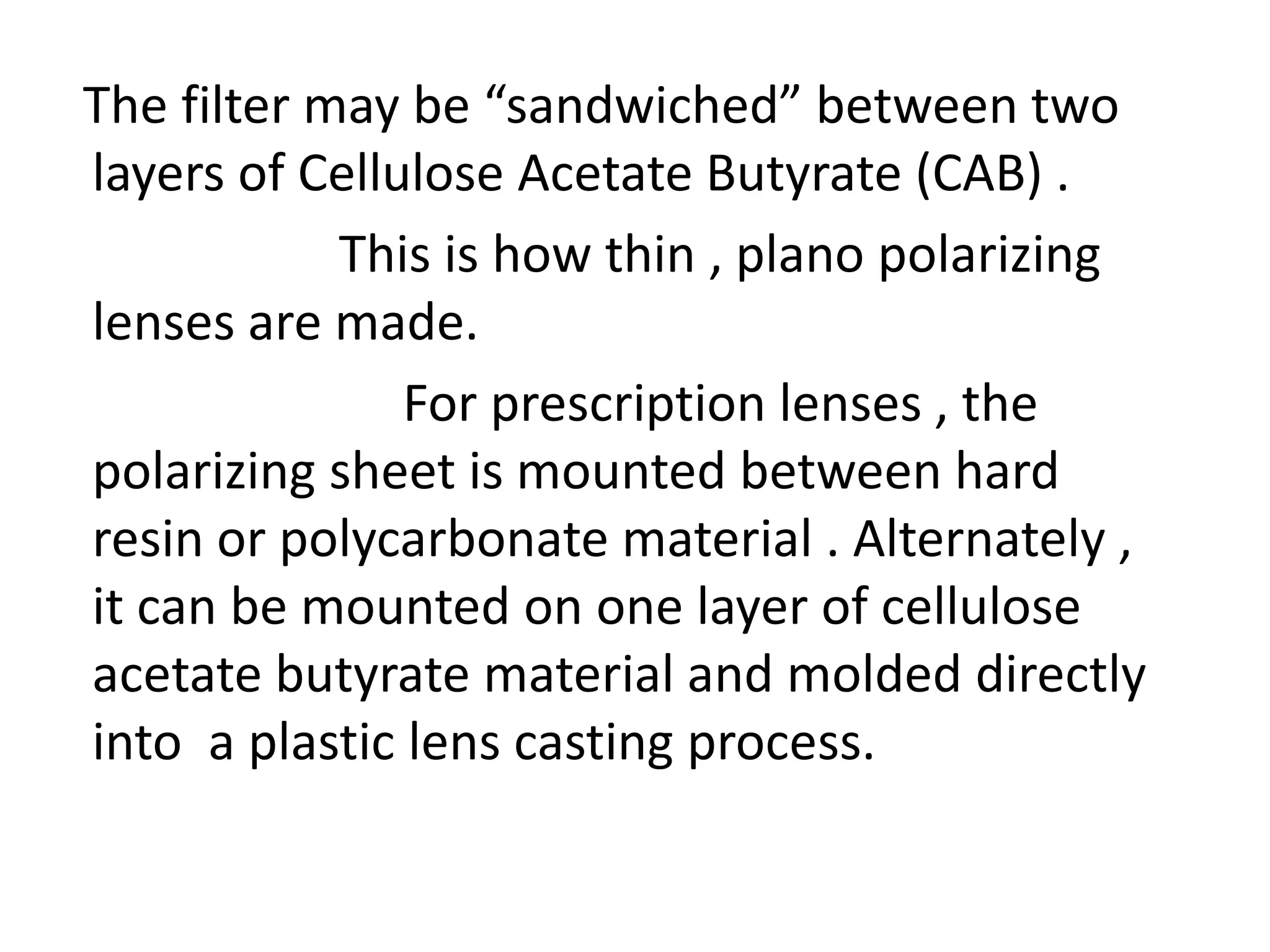 The filter may be “sandwiched” between two
layers of Cellulose Acetate Butyrate (CAB) .
This is how thin , plano polarizing
lenses are made.
For prescription lenses , the
polarizing sheet is mounted between hard
resin or polycarbonate material . Alternately ,
it can be mounted on one layer of cellulose
acetate butyrate material and molded directly
into a plastic lens casting process.
 
