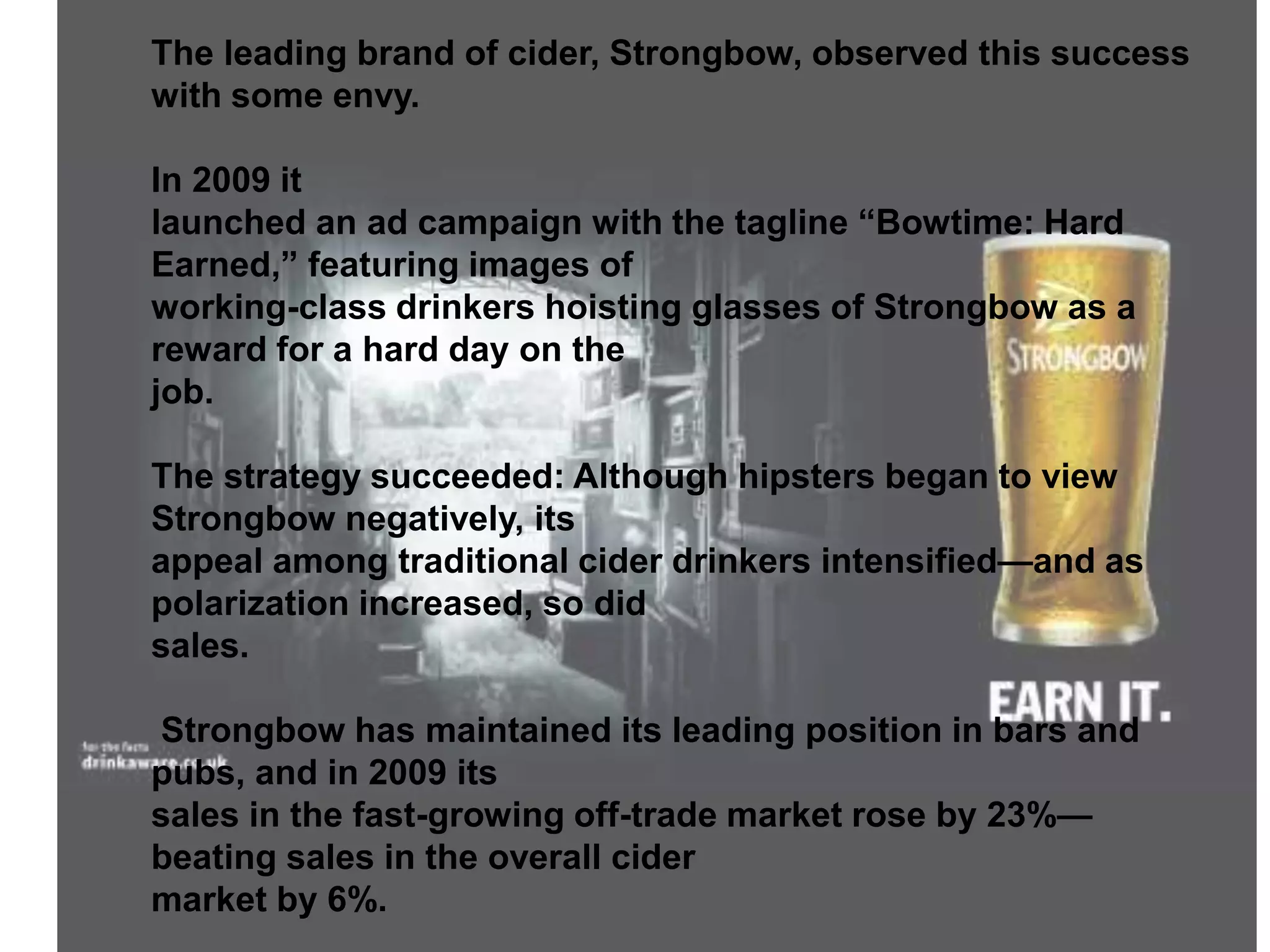 The leading brand of cider, Strongbow, observed this success
with some envy.
In 2009 it
launched an ad campaign with the tagline “Bowtime: Hard
Earned,” featuring images of
working-class drinkers hoisting glasses of Strongbow as a
reward for a hard day on the
job.
The strategy succeeded: Although hipsters began to view
Strongbow negatively, its
appeal among traditional cider drinkers intensified—and as
polarization increased, so did
sales.
Strongbow has maintained its leading position in bars and
pubs, and in 2009 its
sales in the fast-growing off-trade market rose by 23%—
beating sales in the overall cider
market by 6%.
 