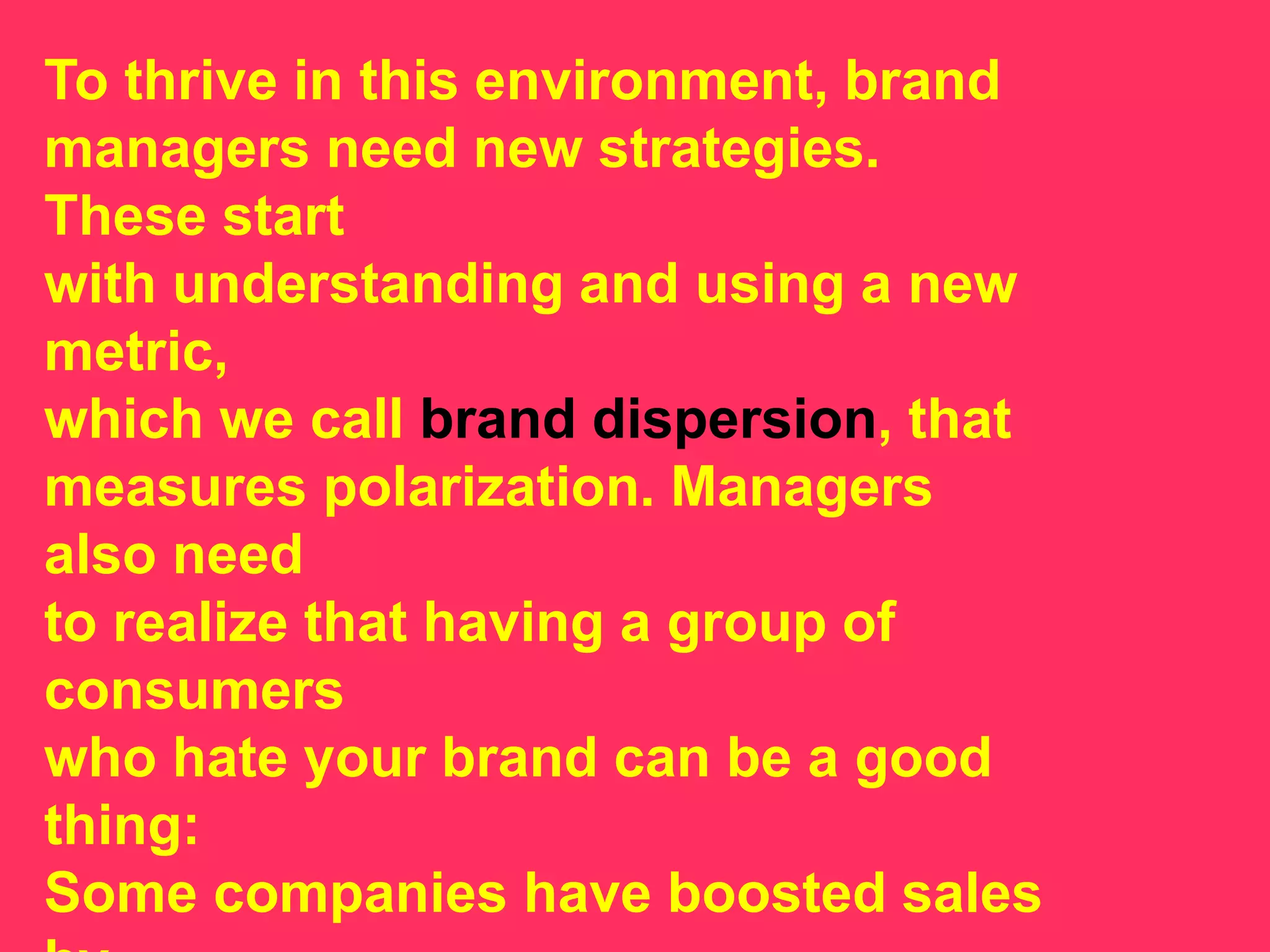 To thrive in this environment, brand
managers need new strategies.
These start
with understanding and using a new
metric,
which we call brand dispersion, that
measures polarization. Managers
also need
to realize that having a group of
consumers
who hate your brand can be a good
thing:
Some companies have boosted sales
 