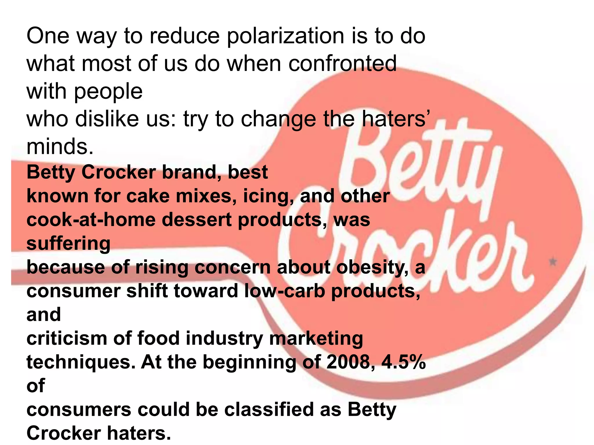 One way to reduce polarization is to do
what most of us do when confronted
with people
who dislike us: try to change the haters’
minds.
Betty Crocker brand, best
known for cake mixes, icing, and other
cook-at-home dessert products, was
suffering
because of rising concern about obesity, a
consumer shift toward low-carb products,
and
criticism of food industry marketing
techniques. At the beginning of 2008, 4.5%
of
consumers could be classified as Betty
Crocker haters.
 
