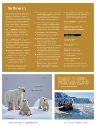 11discover-the-world.co.uk/polarbrochure Talk to the experts 01737 218 800 11
This itinerary is intended as a guideline only -
all polar voyages are dependent on sea, ice
and weather conditions, and a degree of
ﬂexibility is an essential part of polar travel.
The chance of circumnavigation is higher later
in the season, when the ice has melted and
more channels are open. Early departures are
better for those wanting to see the region’s
rich birdlife and to experience large ice-ﬂoes.
Day 1 Longyearbyen Time at leisure
before embarkation in the early afternoon.
Enjoy your ﬁrst view of Spitsbergen’s
rugged, glacier-topped mountains, rising
majestically from icy Arctic waters.
Day 2-7 Spitsbergen Coast Over the next
few days your Expedition team will take
advantage of local ice and weather conditions
to explore the highlights of Spitsbergen, as
you attempt to circumnavigate the island.
Popular attractions include the following:
14th of July Glacier enjoy a Zodiac cruise
along the face of this glacier, and search
for Arctic foxes, kittiwakes and Brunnich’s
guillemots among the nearby cliffs.
Barentsoya visit an old trapper’s
hut and enjoy a brisk walk across
the tundra in search of Spitsbergen
reindeer and barnacle geese.
Bourbonhamna the narrow sound
near Bourbonhamna is a favoured
route of majestic beluga whales.
Hinlopen Strait here you may ﬁnd bearded
and ringed seals, polar bears and ivory gulls.
Visit the bird cliffs of Alkefjellet, where
spectacular basalt pillars rise hundreds of
metres towards an overhanging ice cap.
Hornsund this impressive region boasts a
stunning landscape of towering mountain
peaks, the highest reaching 1,431 metres.
The 14 magniﬁcent glaciers offer very good
chances of spotting seals and polar bears.
Krossfjorden located along the west
coast of Spitsbergen, this is a great place
to keep a look out for bearded seals.
Lagoya lying northeast of Spitsbergen,
this island boasts a lagoon where
walrus congregate in large numbers
and Sabine’s gulls may also be seen.
Liefdefjorden walk on the tundra observing
pink-footed geese as well as common and
possibly king eiders. Once into the fjord,
there is a spectacular opportunity to cruise
along the 5 km face of the Monaco Glacier.
Nordaustlandet this large island offers the
opportunity to explore the polar desert and
walk along a stunning coastline looking out
for walrus and the rare Greenland whale.
Ny Alesund the world’s most northerly
settlement is now a research centre as
well as a breeding ground for barnacle
geese, pink-footed geese and Arctic tern.
Phippsoya the most northerly point of the
voyage at 81°N and a mere 540 miles from
the geographic North Pole. Sightings of
polar bear or Ross gull are possible here.
Day 8 Longyearbyen You will disembark
in Longyearbyen this morning.
Please note our 11 and 13 day
itineraries will allow for more in-
depth exploration of Spitsbergen.
Also consider
Spitsbergen Explorer
(10-night voyage)
Spitsbergen Family Safari
(7-night voyage)
Spitsbergen Snowshoeing
Adventure (10-night voyage)
Spitsbergen to East Greenland
(13/14-night voyage)
Greenland Northern Lights
(13-night voyage)
For full details including departure dates, prices
and vessel options, as well as international airfares,
please refer to our website or give us a call!
“The enthusiasm and knowledge of
the Expedition Team and ship’s crew
enabled us to see and understand so
much of this amazing environment”
Mr & Mrs Dewey, Around Spitsbergen
© Dennis Bromage © Raymond Platts
The Itinerary
 