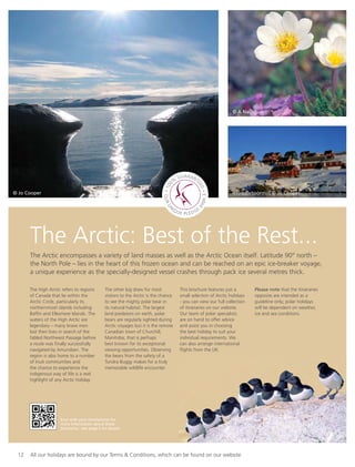 12 All our holidays are bound by our Terms & Conditions, which can be found on our website
The Arctic: Best of the Rest...
The Arctic encompasses a variety of land masses as well as the Arctic Ocean itself. Latitude 90° north –
the North Pole – lies in the heart of this frozen ocean and can be reached on an epic ice-breaker voyage,
a unique experience as the specially-designed vessel crashes through pack ice several metres thick.
The High Arctic refers to regions
of Canada that lie within the
Arctic Circle, particularly its
northernmost islands including
Bafﬁn and Ellesmere Islands. The
waters of the High Arctic are
legendary – many brave men
lost their lives in search of the
fabled Northwest Passage before
a route was ﬁnally successfully
navigated by Amundsen. The
region is also home to a number
of Inuit communities and
the chance to experience the
indigenous way of life is a real
highlight of any Arctic holiday.
The other big draw for most
visitors to the Arctic is the chance
to see the mighty polar bear in
its natural habitat. The largest
land predators on earth, polar
bears are regularly sighted during
Arctic voyages but it is the remote
Canadian town of Churchill,
Manitoba, that is perhaps
best known for its exceptional
viewing opportunities. Observing
the bears from the safety of a
Tundra Buggy makes for a truly
memorable wildlife encounter.
This brochure features just a
small selection of Arctic holidays
- you can view our full collection
of itineraries on our website.
Our team of polar specialists
are on hand to offer advice
and assist you in choosing
the best holiday to suit your
individual requirements. We
can also arrange international
ﬂights from the UK.
Please note that the itineraries
opposite are intended as a
guideline only; polar holidays
will be dependent on weather,
ice and sea conditions.
Ittoqqortoormiit © Jo Cooper
© A Nachoun
© Jo Cooper
3
Scan with your smartphone for
more information about these
itineraries - see page 5 for details.
 