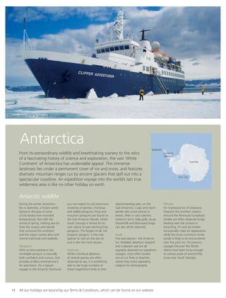 Antarctica
From its extraordinary wildlife and breathtaking scenery to the relics
of a fascinating history of science and exploration, the vast ‘White
Continent’ of Antarctica has undeniable appeal. This immense
landmass lies under a permanent cover of ice and snow, and features
dramatic mountain ranges cut by ancient glaciers that spill out into a
spectacular coastline. An expedition voyage into the world’s last true
wilderness area is like no other holiday on earth.
During the winter Antarctica
lies in darkness, a frozen world
locked in the grip of some
of the lowest ever recorded
temperatures. But with the
arrival of spring, melting sea-ice
frees the oceans and islands
that surround the continent
and the region comes alive with
marine mammals and seabirds.
Penguins
With no land predators the
inimitable penguin is naturally
both conﬁdent and curious, and
provides endless entertainment
for spectators. On a typical
voyage to the Antarctic Peninsula
you can expect to visit enormous
rookeries of gentoo, chinstrap
and Adélie penguins. King and
macaroni penguins are found on
the Sub-Antarctic Islands, whilst
South Georgia is famed for its
vast colony of eye-catching king
penguins. The largest of all, the
emperor penguin, is the only
species to nest on the sea ice
and is also the most elusive.
Seabirds
Whilst individual albatross
of several species are often
observed at sea, it is something
else to see huge numbers of
these magniﬁcent birds at their
island breeding sites, on the
Sub-Antarctics. Cape and storm
petrels also come ashore to
breed, often in vast colonies.
Antarctic terns, kelp gulls, skuas,
sheathbills and blue-eyed shags
can also all be observed.
Seals
Five seal species - the Antarctic
fur, Weddell, elephant, leopard
and crabeater seal are all
regularly observed on expedition
voyages, most often hauled
out on ice ﬂoes or beaches,
where they make appealing
subjects for photography.
Whales
An impressive list of cetaceans
frequent the southern oceans.
Around the Peninsula humpback
whales are often observed lunge
feeding near the surface or
breaching. Fin and sei whales
occasionally make an appearance
while the more numerous minke
whale is likely to be encountered
near the pack ice. On previous
voyages Discover the World
clients have been lucky enough
to witness pods of around ﬁfty
orcas near South Georgia.
MAP??
14 All our holidays are bound by our Terms & Conditions, which can be found on our website
Antarctic wildlife
Ross Sea
ARGENTINA
ANTARCTIC
PENINSULA
South Pole
Clipper Adventurer in Sea Ice © Liz Lunnon
 
