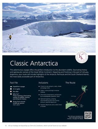 16 All our holidays are bound by our Terms & Conditions, which can be found on our website
Classic Antarctica
This adventurous voyage offers the perfect introduction to the abundant wildlife, fascinating history
and spectacular scenery of the Great White Continent. Departing and ﬁnishing in the port of Ushuaia,
Argentina, your route will include highlights of the Antarctic Peninsula and the South Shetland Islands,
the most easily accessible part of Antarctica.
Inclusions
Chance to see penguins, seals, whales
and pelagic birds
Zodiac cruising amongst immense
icebergs
Informative presentations and lectures
by knowledgeable Expedition Team
Optional kayaking, camping,
mountaineering and cross-country
skiing on selected departures
Frequent departures and a wide choice
of vessels
Portal Point © Liz Lunnon
Fact File
Expedition voyage
9-12 nights
Nov-Mar
Who for?
Those wanting a fascinating
variety of wildlife, scenery
and Antarctic history
Prices from around
£3,645 per person
(twin cabin)
Argentina
USHUAIA
Anvers
Island
Antarctic Peninsula South
Shetland
Islands
Drake Passage
Weddell
Sea
The Route
Scan with your smartphone for
more information about this
itinerary - see page 5 for details.
3
 