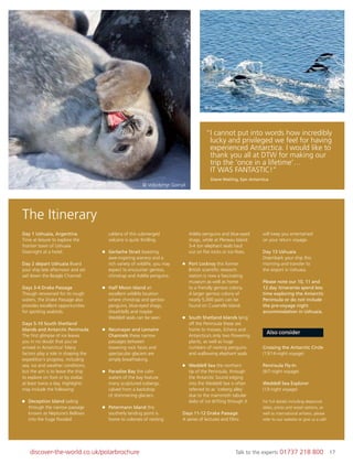 17discover-the-world.co.uk/polarbrochure Talk to the experts 01737 218 800 17
© Volodymyr Goinyk
© Antarctic Shipping
Day 1 Ushuaia, Argentina
Time at leisure to explore the
frontier town of Ushuaia.
Overnight at a hotel.
Day 2 depart Ushuaia Board
your ship late afternoon and set
sail down the Beagle Channel.
Days 3-4 Drake Passage
Though renowned for its rough
waters, the Drake Passage also
provides excellent opportunities
for spotting seabirds.
Days 5-10 South Shetland
Islands and Antarctic Peninsula
The ﬁrst glimpse of ice leaves
you in no doubt that you’ve
arrived in Antarctica! Many
factors play a role in shaping the
expedition’s progress, including
sea, ice and weather conditions,
but the aim is to leave the ship
to explore on foot or by zodiac
at least twice a day. Highlights
may include the following:
Deception Island sailing
through the narrow passage
known as Neptune’s Bellows
into the huge ﬂooded
caldera of this submerged
volcano is quite thrilling.
Gerlache Strait boasting
awe-inspiring scenery and a
rich variety of wildlife, you may
expect to encounter gentoo,
chinstrap and Adélie penguins.
Half Moon Island an
excellent wildlife location
where chinstrap and gentoo
penguins, blue-eyed shags,
sheathbills and maybe
Weddell seals can be seen.
Neumayer and Lemaire
Channels these narrow
passages between
towering rock faces and
spectacular glaciers are
simply breathtaking.
Paradise Bay the calm
waters of the bay feature
many sculptured icebergs,
calved from a backdrop
of shimmering glaciers.
Petermann Island this
southerly landing point is
home to colonies of nesting
Adélie penguins and blue-eyed
shags, while at Pleneau Island
3-4 ton elephant seals haul
out on ﬂat rocks or ice-ﬂoes.
Port Lockroy this former
British scientiﬁc research
station is now a fascinating
museum as well as home
to a friendly gentoo colony.
A larger gentoo colony of
nearly 5,000 pairs can be
found on Cuverville Island.
South Shetland Islands lying
off the Peninsula these are
home to mosses, lichens and
Antarctica’s only two ﬂowering
plants, as well as huge
numbers of nesting penguins
and wallowing elephant seals.
Weddell Sea the northern
tip of the Peninsula, through
the Antarctic Sound edging
into the Weddell Sea is often
referred to as ‘iceberg alley’
due to the mammoth tabular
slabs of ice drifting through it.
Days 11-12 Drake Passage
A series of lectures and ﬁlms
will keep you entertained
on your return voyage.
Day 13 Ushuaia
Disembark your ship this
morning and transfer to
the airport in Ushuaia.
Please note our 10, 11 and
12 day itineraries spend less
time exploring the Antarctic
Peninsula or do not include
the pre-voyage night
accommodation in Ushuaia.
Also consider
Crossing the Antarctic Circle
(13/14-night voyage)
Peninsula Fly-In
(6/7-night voyage)
Weddell Sea Explorer
(13-night voyage)
For full details including departure
dates, prices and vessel options, as
well as international airfares, please
refer to our website or give us a call!
“I cannot put into words how incredibly
lucky and privileged we feel for having
experienced Antarctica. I would like to
thank you all at DTW for making our
trip the ‘once in a lifetime’…
IT WAS FANTASTIC!”
Diane Watling, Epic Antarctica
The Itinerary
 