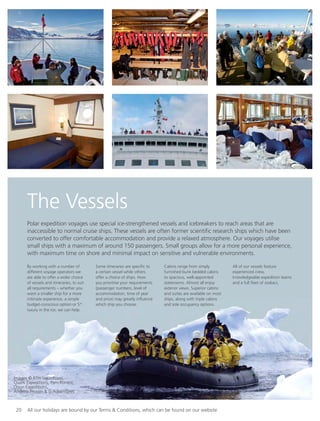 20 All our holidays are bound by our Terms & Conditions, which can be found on our website
The Vessels
Polar expedition voyages use special ice-strengthened vessels and icebreakers to reach areas that are
inaccessible to normal cruise ships. These vessels are often former scientiﬁc research ships which have been
converted to offer comfortable accommodation and provide a relaxed atmosphere. Our voyages utilise
small ships with a maximum of around 150 passengers. Small groups allow for a more personal experience,
with maximum time on shore and minimal impact on sensitive and vulnerable environments.
By working with a number of
different voyage operators we
are able to offer a wider choice
of vessels and itineraries, to suit
all requirements – whether you
want a smaller ship for a more
intimate experience, a simple
budget-conscious option or 5*
luxury in the ice, we can help.
Some itineraries are speciﬁc to
a certain vessel while others
offer a choice of ships. How
you prioritise your requirements
(passenger numbers, level of
accommodation, time of year
and price) may greatly inﬂuence
which ship you choose.
Cabins range from simply
furnished bunk bedded cabins
to spacious, well-appointed
staterooms. Almost all enjoy
exterior views. Superior cabins
and suites are available on most
ships, along with triple cabins
and sole occupancy options.
All of our vessels feature
experienced crew,
knowledgeable expedition teams
and a full ﬂeet of zodiacs.
Images © RTH Sigurdsson,
Quark Expeditions, Pam Forrest,
Orion Expeditions,
Andrew Prossin & G Adventures
 
