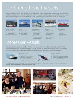 21discover-the-world.co.uk/polarbrochure Talk to the experts 01737 218 800 21
Ice-Strengthened Vessels
Icebreaker Vessels
Ice-strengthened vessels have specially reinforced hulls to ensure safe passage through polar waters. Unlike
ice-breakers, they have a v-shaped hull which offers a smoother ride through open seas. Most of our vessels
fall into this category and as such there are a wide range of voyage itineraries available on these ships.
Icebreakers are specially designed so that the bow rises over the ice and then breaks through it with the
downward pressure of its immense weight. As such, voyages on these vessels enable you to travel further
and into less accessible places and they are also equipped with helicopters for aerial-sightseeing.
This is just a small selection of the ships we can offer; please contact us or refer to our website for details of our full ﬂeet, including
facilities, cabin options and deck plans of each individual vessel.
Antarctic Dream
80 passengers
Excellent panoramic
viewing lounge
Friendly Chilean crew
Orion
106 passengers
Elegant and luxurious
Sails in the Ross
Sea region only
Akademik Ioffe
109 passengers
Optional activities
include kayaking
and camping
On-board personal
ﬁtness trainer and a
massage therapist
Sea Spirit
120 passengers
Superior expedition
vessel for cruising
in comfort
All cabins offer
external views and
lower berths
MS Expedition
124 passengers
Excellent value
for money
Spacious cabins
and ample outside
viewing decks
Kapitan Dranitsyn
100 passengers
Explores remote Arctic regions
inaccessible to other ships
Homely lounge and cabins ensure you
can enjoy adventure in comfort
50 Years of Victory
128 passengers
The largest, most sophisticated, and
powerful icebreaker ever constructed
Sails to the North Pole only
 