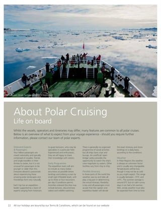 22 All our holidays are bound by our Terms & Conditions, which can be found on our website
About Polar Cruising
Life on board
Whilst the vessels, operators and itineraries may differ, many features are common to all polar cruises.
Below is an overview of what to expect from your voyage experience - should you require further
information, please contact our team of polar experts.
Onboard Experts
& Passengers
Your fellow passengers are
mixed nationality and typically
comprised of couples, friends
and single travellers in their
thirties to sixties, but it is not
unusual for passengers to be
younger or older than this.
Everyone aboard is passionate
about experiencing these
amazing polar landscapes and
friendships form very naturally.
Each trip has an expedition
leader supported by a team of
experts ranging from historians
to guest lecturers, who may be
specialists in a particular ﬁeld.
Experienced and enthusiastic,
they are all happy to share
their knowledge with visitors.
Daily Programme
The expedition team will aim
to include as many Zodiac
excursions as possible (shore
landings and iceberg cruises by
small rigid inﬂatable boat), with
up to three or four excursions
per day if conditions permit.
Activities onboard the ship may
include lectures, documentary
videos and wildlife watching.
There is generally no organised
programme of social activities
but all ships have a bar and
lounge. An unofﬁcial ‘open
bridge’ policy provides the
opportunity to watch the ship’s
crew negotiate icy waters. Other
facilities vary from ship to ship.
Flexible Itinerary
In these parts of the world the
weather, sea ice and tides all
play a big part in determining
the actual itinerary. Flexibility
is key and all passengers must
accept that the captain and
expedition leader will decide
the exact itinerary and shore
landings on a daily basis,
according to the conditions.
Weather
In Polar Regions the weather
is always an unknown factor
and is usually very changeable.
Temperatures will be low,
though it may not be as cold
as you might expect. The range
is usually between –15°C and
+4°C. The summer average is
around 0°C but on calm sunny
days it can feel a lot warmer.
Wet, windy weather must also
be expected from time to time.
Hinderlopen Strait, Spitsbergen © RTH Sigurdsson
 