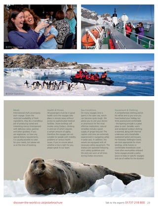 23discover-the-world.co.uk/polarbrochure Talk to the experts 01737 218 800 23
© Orion Expeditions
© RTH Sigurdsson © RTH Sigurdsson
Meals
International chefs accompany
each voyage. Given the
restricted availability of fresh
ingredients, they do a marvellous
job of producing varied and
interesting menus (interspersed
with delicious cakes, pastries
and other goodies). If you
are vegetarian, or have any
special dietary requirements,
it is usually possible to cater
for your needs, but please ask
us at the time of booking.
Health & Fitness
All passengers must be in good
health since the voyages take
place in remote areas without
access to sophisticated medical
facilities. Shore landings will
involve using Zodiacs, climbing
in and out of which requires
a certain amount of agility,
therefore the voyages are not
suitable for people with mobility
problems or serious health
issues. If you’re unsure about
whether a trip is right for you,
please speak to our team.
Sea Conditions
On many voyages time is
spent in the open sea, which
can become quite rough. We
advise you to visit your doctor
or pharmacist for the most
effective medication; natural
remedies include a good
supply of ginger biscuits! The
captain and crew are extremely
experienced in navigating safely
in polar seas. In addition, the
vessels are equipped with all
necessary safety equipment. The
Zodiacs are operated following
strict safety guidelines and
life-vests are worn at all times
during Zodiac excursions.
Equipment & Clothing
A comprehensive clothing and kit
list will be sent to you once you
have booked your holiday, but
think practical and comfortable
- the layering principle is a great
place to start. Sensible, warm
and windproof outdoor clothing
is essential, along with thermal
underwear and a breathable
waterproof jacket and trousers.
For footwear, Wellington boots
are most appropriate for shore
landings, while trainers or
comfortable shoes/boots cover
most other eventualities onboard.
Some voyages provide a parka
(yours to keep on speciﬁc voyages)
and use of wellies for the duration.
 