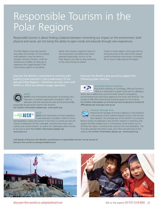 25discover-the-world.co.uk/polarbrochure Talk to the experts 01737 218 800 25
Responsible Tourism in the
Polar Regions
Responsible tourism is about ﬁnding a balance between minimising our impact on the environment, both
physical and social, yet not losing the ability to open minds and educate through new experiences.
The Polar Regions have long inspired
fascination and wonder. For the intrepid
early explorers it was the desire to
conquer unknown frontiers, while the
adventurous travellers of today go to
experience the rugged beauty of the
most remote regions on the planet.
Rather than having a negative impact on
the environment, we believe that when
operated responsibly, tourism to the
Polar Regions can help to raise awareness
of the issues facing our planet.
Visitors to these regions come away with an
enhanced sense of the value of the natural
world and become more aware in everyday
life of ways to help preserve this legacy.
IAATO
IAATO is the International Association of Antarctica Tour
Operators, a member organisation founded in 1991 to
advocate, promote and practice safe and environmentally
responsible private-sector travel to the Antarctic.
For further information please see www.iaato.org
AECO
AECO is the Association of Arctic Expedition
Cruise Operators, founded in 2003 to ensure
that expedition cruises and tourism in the Arctic is carried out with the
utmost consideration for the vulnerable, natural environment, local
cultures and cultural remains, as well as the challenging safety hazards
at sea and on land. For further information please see
www.aeco.no
Scott Polar Research Institute
Part of the University of Cambridge, SPRI was formed in
1920 as a memorial to Captain Scott and his colleagues
and is now a well-known centre for polar research investigating
environmental and social issues relating to the Arctic and Antarctic. The
Friends of SPRI offer practical and ﬁnancial support to the Institute.
For further information or to ﬁnd out how to become a Friend of
SPRI please see www.spri.cam.ac.uk
Antarctic Heritage Trust
Preserving the heritage of human endeavour in the Antarctic
is the purpose of this coalition between trusts in the UK and
New Zealand. The principle aim of the UKAHT is to conserve
Britain’s history of exploration and scientiﬁc research in Antarctica and
support the New Zealand trust in conservation of the historic huts in
the Ross Sea region, including those used by Scott and Shackleton. The
Trust also operates the historic base, post ofﬁce and gift shop at Port
Lockroy. For further information please see www.ukaht.org
Discover the World is committed to working with
leading travel partners in the conservation of the
delicate Polar Regions – therefore we only work with
IAATO or AECO accredited voyage operators.
Discover the World is also proud to support the
following polar charities:
Full details of Discover the World’s commitment to responsible tourism can be found at:
discover-the-world.co.uk/responsibletourism
Port Lockroy © Pam Forrest Inuit Boys © H Varey
 