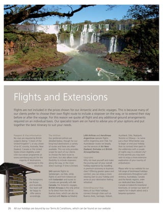 26 All our holidays are bound by our Terms & Conditions, which can be found on our website
Flights and Extensions
Flights are not included in the prices shown for our Antarctic and Arctic voyages. This is because many of
our clients prefer to choose their own ﬂight route to include a stopover on the way, or to extend their stay
before or after the voyage. For this reason we quote all ﬂight and any additional ground arrangements
required on an individual basis. Our specialist team are on hand to advise you of your options and put
together the best itinerary to suit your needs.
Passport & Visa Information
No visas are required by British
subjects (being “Citizen of the
United Kingdom”), or any citizen
of an EC country, Australia, New
Zealand, Canada or the United
States (check eligibility under
USA visa waiver programme at
www.usembassy.org.uk) for the
majority of destinations
mentioned in this
brochure.
The exceptions
are Russia
and Australia.
Our team will
be happy to
offer advice
accordingly.
The Airlines
Our preferred airlines are
detailed below, though for our
long-haul destinations a variety
of routes and fares are often
available. This not only provides
scope for each of our clients
to choose the best route to
suit them, but also allows total
ﬂexibility to include stopovers
along the way, or the most
direct routings if time is limited.
SAS operate ﬂights to
Spitsbergen, via Oslo, while
ﬂights to and from Iceland are
with Icelandair and routes to
Canada are generally with Air
Canada. For Antarctic voyages,
British Airways is the only airline
to ﬂy direct from the UK to
Buenos Aires, which can also be
reached with Iberia via Madrid.
LAN Airlines and Aerolineas
Argentinas operate ﬂights
within Argentina and Chile. For
Australasian routes we largely
use the services of Air New
Zealand, Emirates and British
Airways/Qantas.
Upgrades
Why not treat yourself and make
the journey part of your overall
holiday experience by travelling
in premium economy or business
class? Offering greater space and
comfort, you can enjoy a more
relaxing start to your holiday and
arrive at your destination feeling
refreshed.
Extending your Stay
Many of our Polar holidays
connect through cities such as
Buenos Aires, Santiago, Hobart,
Auckland, Oslo, Reykjavik,
Toronto or Ottawa – to name
just a few! What better way
to begin or end your holiday
than to contrast time spent in
the wilderness with a couple
of nights stay in a vibrant city?
If time permits you may even
wish to enjoy a more extensive
exploration of your country of
embarkation.
Please refer to our website for our
full range of land-based holidays
and extensions throughout Latin
America, Australasia, Canada
and the Nordic regions, order
our dedicated New Zealand,
Canada or Iceland & Greenland
brochures, or contact our team of
experts for in-depth advice and a
bespoke quotation.
Iguazu Falls, Argentina © Kallpa Tours
 
