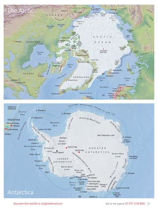 27discover-the-world.co.uk/polarbrochure Talk to the experts 01737 218 800 27
The Arctic Antarctica
PortMartin
CommonwealthBay
ARGENTINA
CHILE
Falkland Is
(Malvinas)
S. Orkney Is
S. Shetland Is
Larson Ice Shelf
Tierra del Fuego
Alexander I.
Charcot I.
Peter I Island
Thurston I.
Siple I.
Berkner I.
Ushuaia
Punta Arenas
Cape
Royds
Terra Nova Bay
Cape Hallet
Dry Valleys
C. Washington
Coulman Island
A v e r a g e p e r m a n e n t e x t e n t o f s e a i c e
S c o t i a
S e a
B e l l i n g s h a u s e n
S e a
Amundsen
Sea
R o s s
S e a
Ross Ice
Shelf
Shackleton
Ice Shelf
Amery
Ice Shelf
W e d d e l l
S e a
Ronne
Ice Shelf
DrakePassage
E l l swo r t h
L a n d
L E S S E R
A N T A R C T I C A
Marie Byrd
Land
C. Adare
George V
Land
C. Poinsett
Queen Mary
Land
G R E A T E R
A N T A R C T I C A
Mac Robertson Land
C. Darnley
C. Norvegia
South Po
Patriot Hills
le
Vinson Massif
A
n
ta
r
ctic
P
e
n
in s u
l a
W
algreenCoast
W
ilkes
Land
KnoxCoast
T R
A
N
S
A
N
T
A
R
C
T
IC
M
tns.
Ende
rby
Land
Dronning Maud Land
CoatsLand
South
Magnetic
Pole
Franklin
Island
McMurdo
Dumont D’UrvillePossession
Islands
70° Balleny Is
Cape EvansBay of Whales
Ave
ragePerman
ent Extent
ofSeaIce
RUSSIA
C A N A D A
G R E E N L A N D
A L A S K A ( U S A )
SVALBARD
L
e
n
a
V
ily
u
y
A l d a n
In
d
ig
irka
Kolyma
Ye n i s ey
M
a c k e n z i e
N
i
Wrangell
Island
Baffin Iisland
Foxe Basin
Queen
Elizabeth
Tanquary
Fjord
Resolute
Islands
Ellesmere Islan
Cambridge
Bay
Victoria Island
Banks
Island
M
cClure
Strait
d
Spitsbergen
Longyearbyen
B e a u f o r t
S e a
Chukchi
Sea
E a s t
S i b e r i a n
S e a
K a r a
S e a
Barent
Novaya
Zemlya
Severnaya
Zemlya
Franz
Josef
Land
Russkiy
Island
Lapten
Sea
Bel’Kovsky
Island
Nordvik
s
Sea
Greenland
Jan Mayen
Sea
Lincoln Sea
Denmar k Strait
B a f f i n
B a y
A R C T I C
O C E A N
iBern
D a vis S t r ait
Geographic
North Pole
North
Magnetic
Pole
Pt. Barrow
C.Bathurst
North Cape
M.Shelagskiy
Great Bear
LakeGreat Slave
Lake
C.Lisburne
Alta Murmansk
Tromso
Ambarchik
Nuuk
Qarsarsuaq
Kong
Fredrick
IV Land
Kong
Fredrick
VIII Land
Qaanaaq (Thule)
Scoresbysund
Kuujjuaq
Fort Yukon
Fairbanks
Dawson
Barrow
Point Hope
Kulusuk
Kangerlussuaq
Myvatn
Akureyri
Kiruna
Bodo Kemi
Lainio
Kakslauttanen
Q U E B E C
H u d s o n
B a y
Churchill
Winnipeg M A N I T O B A
Quebec City
Montreal
Toronto
Lofoten
Tysfjord
HudsonStrait
70˚
80˚
The Arctic
Antarctica
 