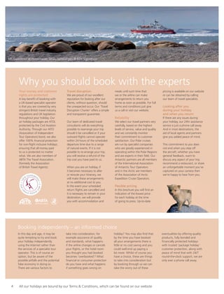 Booking independently – an informed choice
Your money and customer
rights are protected
A key beneﬁt of booking with
a UK-based specialist operator
is that you are covered by very
stringent British travel industry
regulations and UK legislation
throughout your holiday. Our
air holiday packages are ATOL
protected by the Civil Aviation
Authority. Through our AITO
(Association of Independent
Tour Operators) bond, we also
offer 100% ﬁnancial protection
for non-ﬂight inclusive holidays,
ensuring that all money paid
to us is protected no matter
what. We are also members of
ABTA The Travel Association.
(formerly the Association
of British Travel Agents).
Travel disruption
We are proud of our excellent
reputation for looking after our
clients, without question, should
the unexpected occur. Our ‘Travel
Disruption Charter’ offers a simple
and transparent guarantee.
Our team of dedicated travel
consultants will do everything
possible to rearrange your trip
should it be cancelled or if your
outward ﬂights cannot operate
within 24 hours of the scheduled
departure time due to a range
of natural events. If it is not
possible to re-arrange your trip,
you will receive a refund of the
trip cost you have paid to us.
When you are on holiday, if
it becomes necessary to alter
or reroute your itinerary, we
will make these arrangements
at no additional cost to you.
In the event your scheduled
return ﬂights are cancelled and
it is necessary to remain in your
destination, we will provide
you with accommodation and
meals until such time that
we or the airline can make
arrangements to return you
home as soon as possible. For full
terms and conditions just give
us a call or visit our website.
Reliability
We select our travel partners very
carefully, based on the highest
levels of service, value and quality
and we constantly monitor
their commitment to customer
satisfaction. Our Polar cruises
are run by specialist companies
who are greatly experienced in
operating within the Polar Regions
and are experts in their ﬁeld. Our
Antarctic partners are all members
of the International Association
of Antarctic Tour Operators
and in the Arctic are members
of the Association of Arctic
Expedition Cruise Operators.
Flexible pricing
In this brochure you will ﬁnd an
indication of the lowest price
for each holiday at the time
of going to press. Up-to-date
pricing is available on our website
or can be obtained by calling
our team of travel specialists.
Looking after you
during your holiday
and when you return
If there are any issues during
your holiday, our 24hr assistance
service is just a phone call away.
And in most destinations, the
aid of local agents and partners
give you added peace of mind.
This commitment to you does
not end when you step off
the aircraft; whether you have
general feedback, want to
discuss any aspect of your trip,
recommend a restaurant, or share
an unforgettable moment you’ve
captured on your camera then
we’re happy to hear from you.
In this day and age, it may be
quite tempting to try and book
your holiday independently
using the Internet rather than
the services of a specialist tour
operator. This is of course an
option, but be aware of the
possible pitfalls and the potential
false economy in doing so.
There are various factors to
take into consideration, for
example assurance of quality
and standards, what happens
if the airline changes or cancels
your ﬂights, or the hotel room
you thought you had booked
becomes ‘overbooked’? What
ﬁnancial or consumer protection
do you have and what happens
if something goes wrong on
holiday? You may also ﬁnd that
by the time you have booked
all your arrangements there is
little or no cost saving and you
could well end up paying a
lot more. Whilst of course you
have a choice, these are things
to take into consideration but
by booking through us we can
take the worry out of these
eventualities by offering quality
products, fully bonded and
ﬁnancially protected holidays
with trusted ‘package holiday’
customer protection, along with
peace of mind that with 24/7
round-the-clock support, we are
only ever a phone call away.
ABTA No.V28235042
Why you should book with the experts
3
MS Expedition at Hinderlopen Strait, Spitsbergen © RTH Sigurdsson
4 All our holidays are bound by our Terms & Conditions, which can be found on our website
 