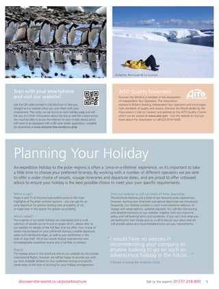 5discover-the-world.co.uk/polarbrochure Talk to the experts 01737 218 800 5
Planning Your Holiday
An expedition holiday to the polar regions is often a ‘once-in-a-lifetime’ experience, so it’s important to take
a little time to choose your preferred itinerary. By working with a number of different operators we are able
to offer a wider choice of vessels, voyage itineraries and departure dates, and are proud to offer unbiased
advice to ensure your holiday is the best possible choice to meet your own speciﬁc requirements.
When to go?
Pages 9 and 15 of this brochure outline some of the main
highlights of the polar summer seasons – you can opt for an
early departure for pristine landing sites and plenty of ice,
or travel later in the season for greater accessibility.
Which vessel?
The majority of our polar holidays are ship-based and a small
selection of vessels can be found on pages 20-21; please refer to
our website for details of the full ﬂeet that we offer. Your choice of
vessel may be based on your preferred itinerary, suitable departure
dates and individual budget, as well as your preference in the
style of ship itself. All of our vessels feature experienced crew,
knowledgeable expedition teams and a full ﬂeet of zodiacs.
Flights
The holiday prices in this brochure and on our website do not include
international ﬂights, however we will be happy to provide you with
our best available airfares for your preferred routing and speciﬁc
travel dates at the time of quoting for your holiday arrangements.
Visit our website or call our team of Polar Specialists
This brochure features just a taste of our favourite polar experiences,
however, exciting new itineraries and special departures are introduced
frequently. Our website contains a much more extensive selection of
voyage and vessel options, updated regularly. You will also ﬁnd pricing
and detailed inclusions on our website, together with our insurance
policy and full booking terms and conditions. If you can’t ﬁnd what you
are looking for then simply give us a call to discuss your plans and we
will provide advice and recommendations to suit your requirements.
“I would have no worries in
recommending your company to
anyone looking to go on such an
adventurous holiday in the future...”
C Parker, Crossing the Antarctic Circle
AITO Quality Statement
Discover the World is a member of the Association
of Independent Tour Operators. The Association
represents Britain’s leading independent tour operators and encourages
high standards of quality and service. Discover the World abides by the
Association’s Code of Conduct and adheres to the AITO Quality Charter
which can be viewed at www.aito.com - visit the website to ﬁnd out
more about the Association or call 020 8744 9280.
Scan with your smartphone
and visit our website!
Use the QR codes printed in this brochure to take you
straight to our website when you scan them with your
smartphone. The codes can be found on each holiday page and will
link you to further information about the trip as well the current prices.
You must be able to access the internet on your mobile device and it
will need to be equipped with a QR code reader application, available
for download at www.discover-the-world.co.uk/qr
5042
Adélie penguins © Jan Roode Antarctic Peninsula © Liz Lunnon
 