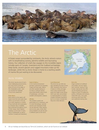 8 All our holidays are bound by our Terms & Conditions, which can be found on our website
The Arctic
A frozen ocean surrounded by continents, the Arctic attracts visitors
with its breathtaking scenery, plentiful wildlife and fascinating
history. Our collection of small ship voyages to this incredible region
includes parts of Canada, Greenland and the Svalbard archipelago.
Deep fjords, ancient glaciers and rugged mountains make up the
landscape, whilst the icy Arctic Ocean is home to a startling wealth
of marine life just waiting to be discovered.
The Arctic may be one of man’s
most challenging environments,
but many forms of life are
quite at home at the edge of
the inhabitable world – and
can provide the highlight
of any Arctic adventure.
Polar Bears
Most visitors to the region will
hope to see the iconic polar bear,
which is as at home in the sea
as on land, preying on a variety
of sea mammals and scavenging
on whatever else is available.
Now protected throughout much
of their range, these majestic
predators can be seen in many
parts of Spitsbergen as well as
northern Canada and Greenland.
Seals & Walrus
A rich marine environment
provides sustenance for bearded,
ringed and harp seals. Walrus
are often spotted resting on
ice ﬂoes or offshore islands,
particularly Moffen Island north
of Spitsbergen, and make
excellent photographic subjects.
Whales
The northern oceans are
particularly rich in cetaceans, and
it is here that beluga, narwhal
and the rare Greenland whale
can be observed. Other species,
such as orca, grey, minke, blue
and humpback can also be seen
in different parts of the Arctic.
Land Mammals
The Arctic fox can often be
seen patrolling the base of bird
cliffs, awaiting a free meal as
it feasts on chicks and eggs.
Arctic hares and lemmings
graze the fragile tundra along
with musk oxen and reindeer.
A small population of wolves
inhabits northeast Greenland,
but it is in Arctic Canada that
they are in their element.
Bird Life
Huge numbers of wildfowl
and waders visit the region
each summer, nesting in the
tundra. Spectacular sea cliffs
are the breeding ground for
millions of pairs of guillemots,
pufﬁns, kittiwakes and fulmars,
while little auks, ivory gulls
and skuas each have their
own preferred nesting sites.
Arctic Wildlife
Arctic Ocean
North Pole
RUSSIA
GREENLAND SVALBARD
NORWAY
CANADA
Walrus, Franz Josef Land © Quark Expeditions
 