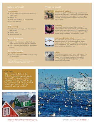 9discover-the-world.co.uk/polarbrochure Talk to the experts 01737 218 800 9
When to Travel? Where to travel?
Spitsbergen & Svalbard
Expedition voyages focus on the stunning scenery, history and
wildlife of the largest island in the Svalbard archipelago. As the
season progresses, the ice breaks up and full circumnavigation
is possible, offering excellent opportunities for spotting polar
bear and walrus.
June
(early summer)
The start of the season and the most adventurous
time to travel
Midnight sun
Longer hours of daylight for spotting wildlife
Arctic ﬂora blooming
July
(high summer)
Birds breeding optimising chances of encountering
large numbers
Warmest month
Belugas in Hudson Bay
August & September
(late summer)
Region is most accessible as pack ice has largely
broken up (some routes can never be guaranteed)
Light is softer and generally better for photographic
purposes
October & November
(no voyages available)
Polar bears gather near Churchill, Canada, awaiting
the winter freeze
Greenland
Explore the largely untouched and rugged coastline of
Greenland. This land of epic proportions features the world’s
longest fjord, largest national park and the highest peak north
of the Arctic Circle, as well as a fascinating indigenous culture.
Voyages depart from Iceland, Spitsbergen and Canada.
Canada
For those speciﬁcally interested in seeing polar bears we offer
a selection of land-based holidays to Churchill in Northern
Canada. View these powerful predators from the safety
of a specially designed tundra-buggy, enjoying excellent
photographic opportunities.
High Arctic & the North Pole
The Arctic waters above Canada offer magniﬁcent wildlife
sightings, including the distinctive beluga whale, and an
insight into Inuit culture. Our voyages follow in the footsteps
of the early explorers, even venturing all the way through the
frozen Arctic Ocean to the North Pole.
Our view
Take a moment to listen to the
Arctic... cruising through calm fjords
surrounded by majestic mountains
and glaciers it's so quiet, all you can
hear is the sound of thin ice cracking
beneath your zodiac - and the
occasional grunt of a walrus!
Greenland © Oversnap Greenland © Graham Charles/Image Matters Photography
Images Arctic Fox © RTH Sigurdsson;
Inuit child © Lars Reimers; North Pole © Quark
Expeditions; Polar Bear © Robert Taylor
 