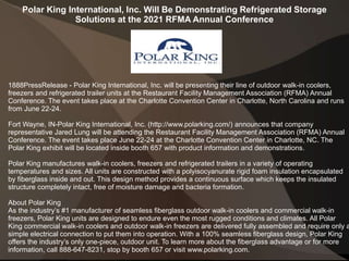 Polar King International, Inc. Will Be Demonstrating Refrigerated Storage
Solutions at the 2021 RFMA Annual Conference
1888PressRelease - Polar King International, Inc. will be presenting their line of outdoor walk-in coolers,
freezers and refrigerated trailer units at the Restaurant Facility Management Association (RFMA) Annual
Conference. The event takes place at the Charlotte Convention Center in Charlotte, North Carolina and runs
from June 22-24.
Fort Wayne, IN-Polar King International, Inc. (http://www.polarking.com/) announces that company
representative Jared Lung will be attending the Restaurant Facility Management Association (RFMA) Annual
Conference. The event takes place June 22-24 at the Charlotte Convention Center in Charlotte, NC. The
Polar King exhibit will be located inside booth 657 with product information and demonstrations.
Polar King manufactures walk-in coolers, freezers and refrigerated trailers in a variety of operating
temperatures and sizes. All units are constructed with a polyisocyanurate rigid foam insulation encapsulated
by fiberglass inside and out. This design method provides a continuous surface which keeps the insulated
structure completely intact, free of moisture damage and bacteria formation.
About Polar King
As the industry’s #1 manufacturer of seamless fiberglass outdoor walk-in coolers and commercial walk-in
freezers, Polar King units are designed to endure even the most rugged conditions and climates. All Polar
King commercial walk-in coolers and outdoor walk-in freezers are delivered fully assembled and require only a
simple electrical connection to put them into operation. With a 100% seamless fiberglass design, Polar King
offers the industry’s only one-piece, outdoor unit. To learn more about the fiberglass advantage or for more
information, call 888-647-8231, stop by booth 657 or visit www.polarking.com.
 