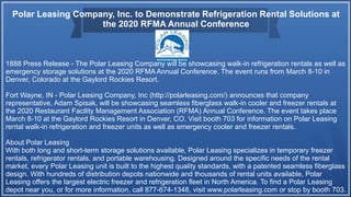 Polar Leasing Company, Inc. to Demonstrate Refrigeration Rental Solutions at
the 2020 RFMA Annual Conference
1888 Press Release - The Polar Leasing Company will be showcasing walk-in refrigeration rentals as well as
emergency storage solutions at the 2020 RFMA Annual Conference. The event runs from March 8-10 in
Denver, Colorado at the Gaylord Rockies Resort.
Fort Wayne, IN - Polar Leasing Company, Inc (http://polarleasing.com/) announces that company
representative, Adam Spisak, will be showcasing seamless fiberglass walk-in cooler and freezer rentals at
the 2020 Restaurant Facility Management Association (RFMA) Annual Conference. The event takes place
March 8-10 at the Gaylord Rockies Resort in Denver, CO. Visit booth 703 for information on Polar Leasing
rental walk-in refrigeration and freezer units as well as emergency cooler and freezer rentals.
About Polar Leasing
With both long and short-term storage solutions available, Polar Leasing specializes in temporary freezer
rentals, refrigerator rentals, and portable warehousing. Designed around the specific needs of the rental
market, every Polar Leasing unit is built to the highest quality standards, with a patented seamless fiberglass
design. With hundreds of distribution depots nationwide and thousands of rental units available, Polar
Leasing offers the largest electric freezer and refrigeration fleet in North America. To find a Polar Leasing
depot near you, or for more information, call 877-674-1348, visit www.polarleasing.com or stop by booth 703.
 