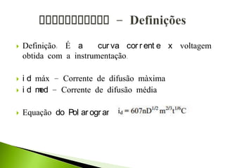  Definição: É a cur va cor r ent e x voltagem
obtida com a instrumentação.
 i d máx – Corrente de difusão màxima
 i d med – Corrente de difusão média
 Equação do Pol ar ogr ama:
 