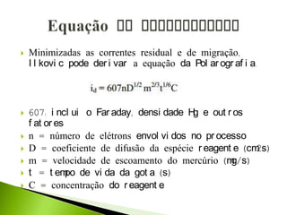  Minimizadas as correntes residual e de migração,
I l kovi c pode der i var a equação da Pol ar ogr af i a.
 607: i ncl ui o Far aday, densi dade Hg e out r os
f at or es
 n = número de elétrons envol vi dos no pr ocesso
 D = coeficiente de difusão da espécie r eagent e (cm2s)
 m = velocidade de escoamento do mercúrio (mg/s)
 t = t empo de vi da da got a (s)
 C = concentração do r eagent e
 
