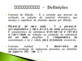  Corrente de difusão – É a corrente que provem da
oxidação ou redução do material eletroativo que
alcança a superfície do eletrodo apenas por difusão.
 Pot enci al de mei a onda – É o pot enci al
cor r espondent e à mei a al t ur a da onda polarográfica.
É característico da substância el et r oat i va e r ef l et e
a f aci l i dade de redução ou oxidação da substância
em um dado eletrólito. É i ndependent e da
concentração e só é válida par a pr ocessos reversíveis.
 Corrente residual – É decor r ent e da
redução/oxidação de impurezas presentes no eletrólito
de supor t e (HCl 1mol L-1)
 
