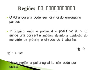  O Pol ar ogr ama pode ser di vi di do em quat r o
par t es.
 1º Região: onde o potencial é posi t i vo (E > 0)
sur ge uma cor r ent e anódica devido a oxidação do
mercúrio do próprio el et r odo de t r abal ho:
Hg 
Hg2+ + 2e-
 Nessa região a pol ar ogr af i a não pode ser
usada.
 