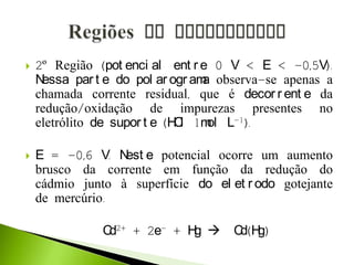  2º Região (pot enci al ent r e 0 V < E < -0,5V).
Nessa par t e do pol ar ogr ama observa-se apenas a
chamada corrente residual, que é decor r ent e da
redução/oxidação de impurezas presentes no
eletrólito de supor t e (HCl 1mol L-1).
 E = -0,6 V. Nest e potencial ocorre um aumento
brusco da corrente em função da redução do
cádmio junto à superfície do el et r odo gotejante
de mercúrio.
Cd2+ + 2e- + Hg  Cd(Hg)
 