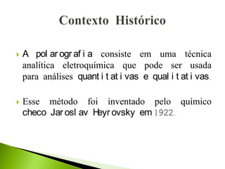  A pol ar ogr af i a consiste em uma técnica
analítica eletroquímica que pode ser usada
para análises quant i t at i vas e qual i t at i vas.
 Esse método foi inventado pelo químico
checo Jar osl av Heyr ovsky em 1922.
 