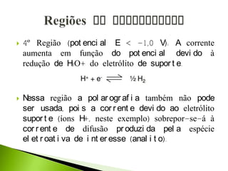  4º Região (pot enci al E < -1,0 V): A corrente
aumenta em função do pot enci al devi do à
redução de H3O+ do eletrólito de supor t e.
 Nessa região a pol ar ogr af i a também não pode
ser usada, poi s a cor r ent e devi do ao eletrólito
supor t e (íons H+, neste exemplo) sobrepor-se-á à
cor r ent e de difusão pr oduzi da pel a espécie
el et r oat i va de i nt er esse (anal i t o).
 