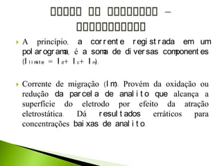  A princípio, a cor r ent e r egi st r ada em um
pol ar ogr ama, é a soma de di ver sas component es
(l l i mi t e = I d+ I c+ I m).
 Corrente de migração (I m): Provém da oxidação ou
redução da par cel a de anal i t o que alcança a
superfície do eletrodo por efeito da atração
eletrostática. Dá r esul t ados erráticos para
concentrações bai xas de anal i t o.
 