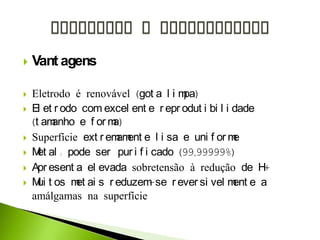  Vant agens
 Eletrodo é renovável (got a l i mpa)
 El et r odo com excel ent e r epr odut i bi l i dade
(t amanho e f or ma)
 Superfície ext r emament e l i sa e uni f or me
 Met al : pode ser pur i f i cado (99,99999%)
 Apr esent a el evada sobretensão à redução de H+
 Mui t os met ai s r eduzem-se r ever si vel ment e a
amálgamas na superfície
 