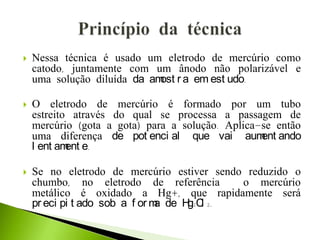  Nessa técnica é usado um eletrodo de mercúrio como
catodo, juntamente com um ânodo não polarizável e
uma solução diluída da amost r a em est udo.
 O eletrodo de mercúrio é formado por um tubo
estreito através do qual se processa a passagem de
mercúrio (gota a gota) para a solução. Aplica-se então
uma diferença de pot enci al que vai aument ando
l ent ament e.
 Se no eletrodo de mercúrio estiver sendo reduzido o
chumbo, no eletrodo de referência o mercúrio
metálico é oxidado a Hg+, que rapidamente será
pr eci pi t ado sob a f or ma de Hg2Cl 2.
 