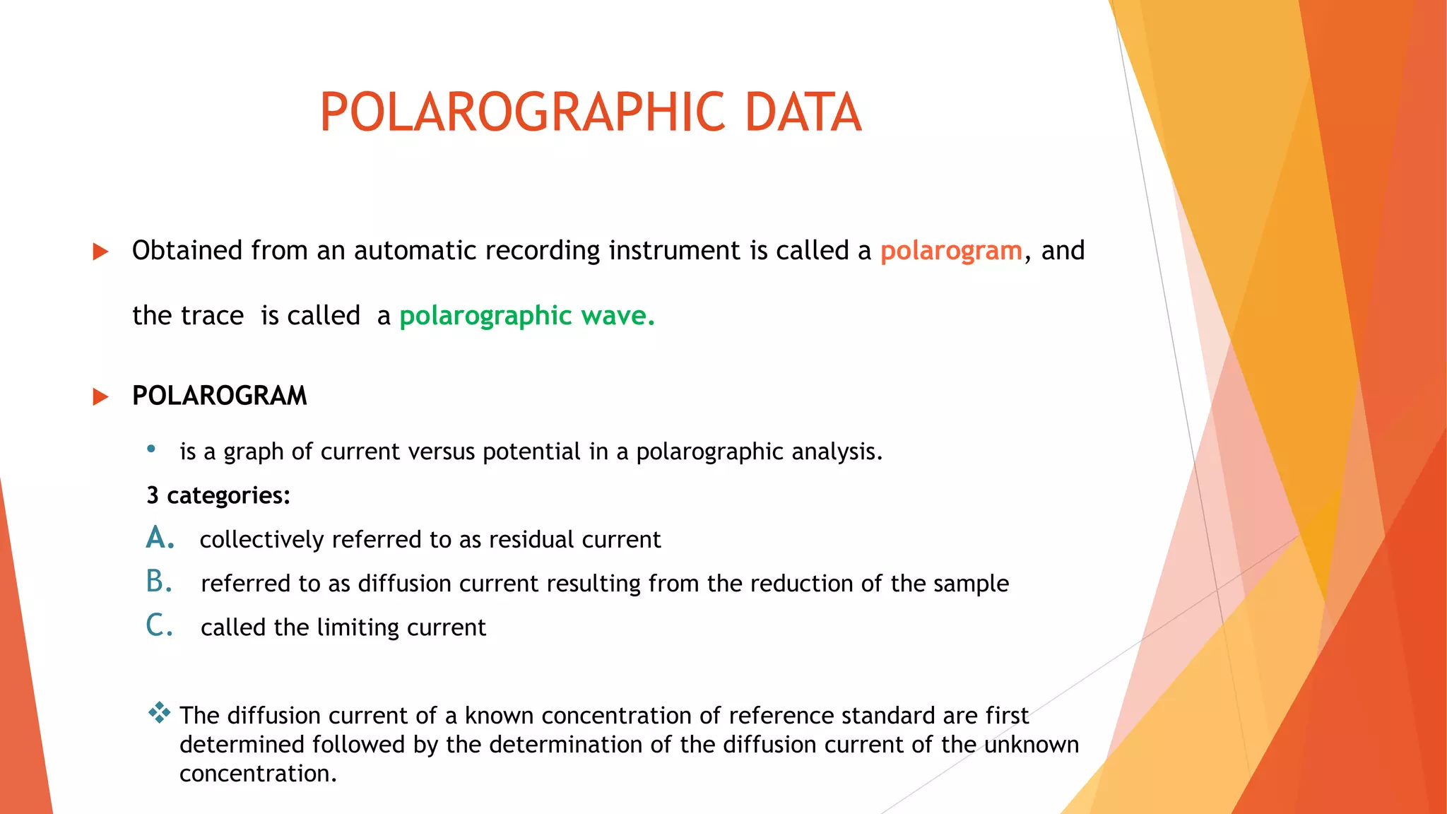 POLAROGRAPHIC DATA
 Obtained from an automatic recording instrument is called a polarogram, and
the trace is called a polarographic wave.
 POLAROGRAM
• is a graph of current versus potential in a polarographic analysis.
3 categories:
A. collectively referred to as residual current
B. referred to as diffusion current resulting from the reduction of the sample
C. called the limiting current
 The diffusion current of a known concentration of reference standard are first
determined followed by the determination of the diffusion current of the unknown
concentration.
 