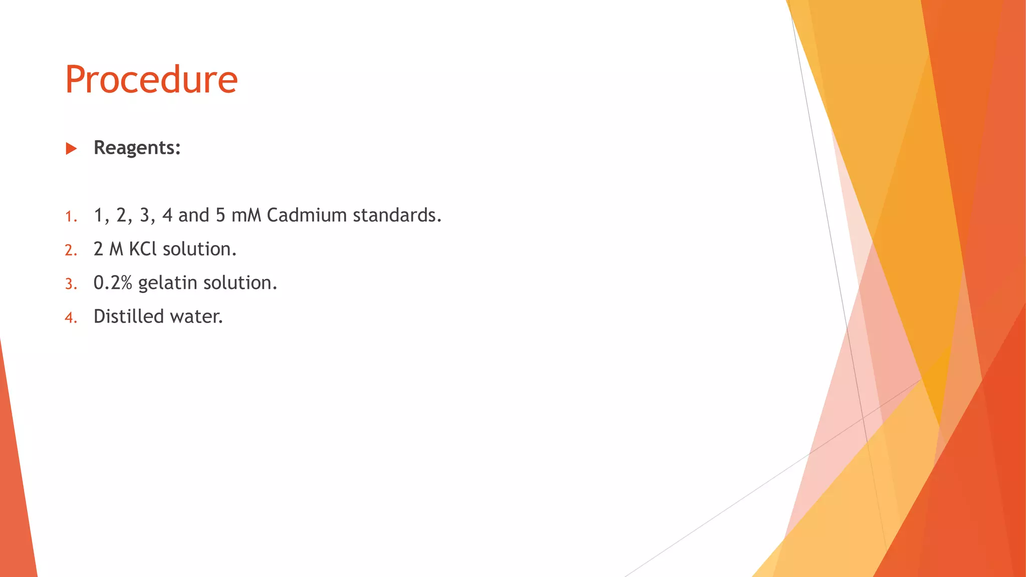 Procedure
 Reagents:
1. 1, 2, 3, 4 and 5 mM Cadmium standards.
2. 2 M KCl solution.
3. 0.2% gelatin solution.
4. Distilled water.
 