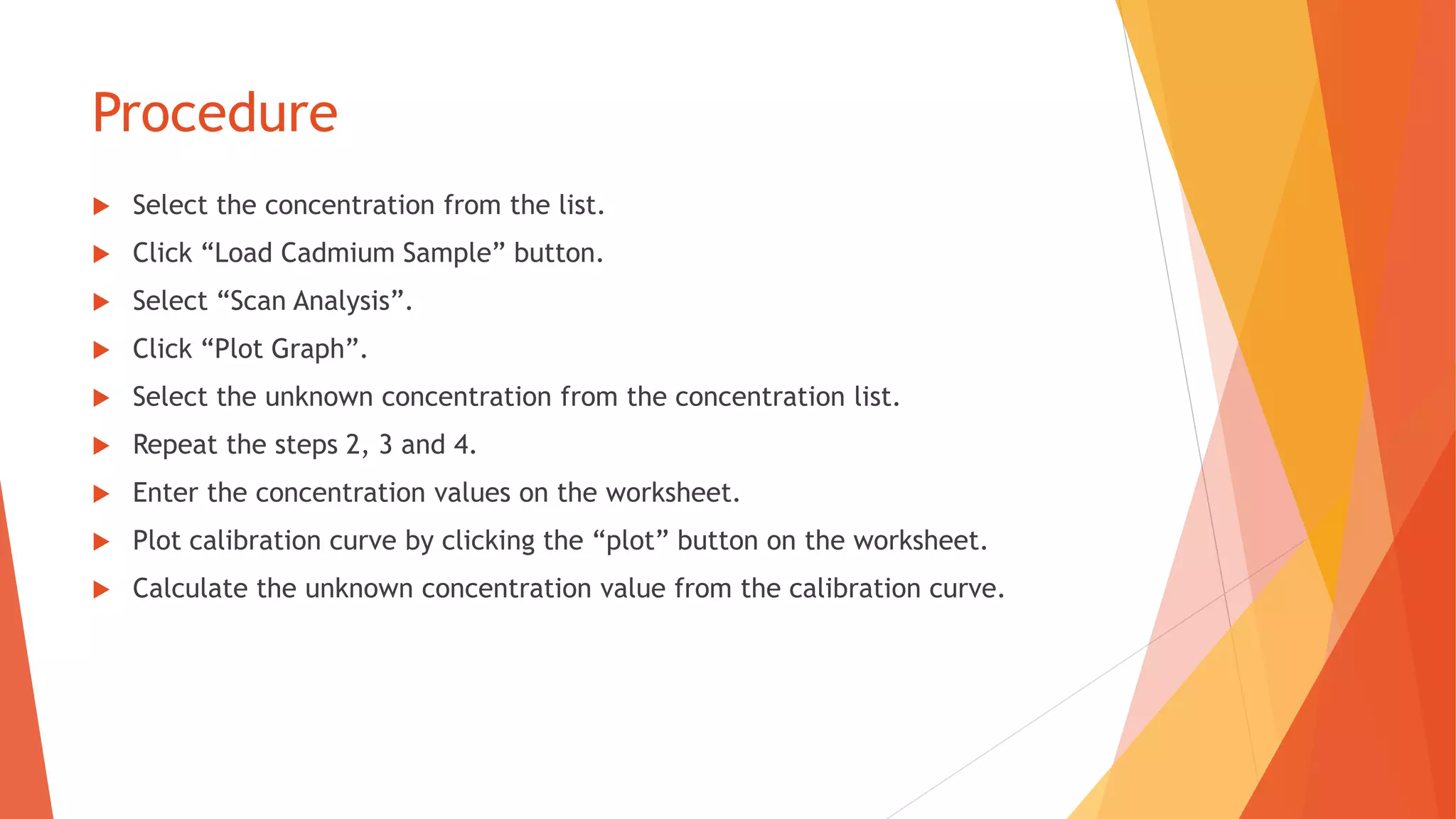 Procedure
 Select the concentration from the list.
 Click “Load Cadmium Sample” button.
 Select “Scan Analysis”.
 Click “Plot Graph”.
 Select the unknown concentration from the concentration list.
 Repeat the steps 2, 3 and 4.
 Enter the concentration values on the worksheet.
 Plot calibration curve by clicking the “plot” button on the worksheet.
 Calculate the unknown concentration value from the calibration curve.
 