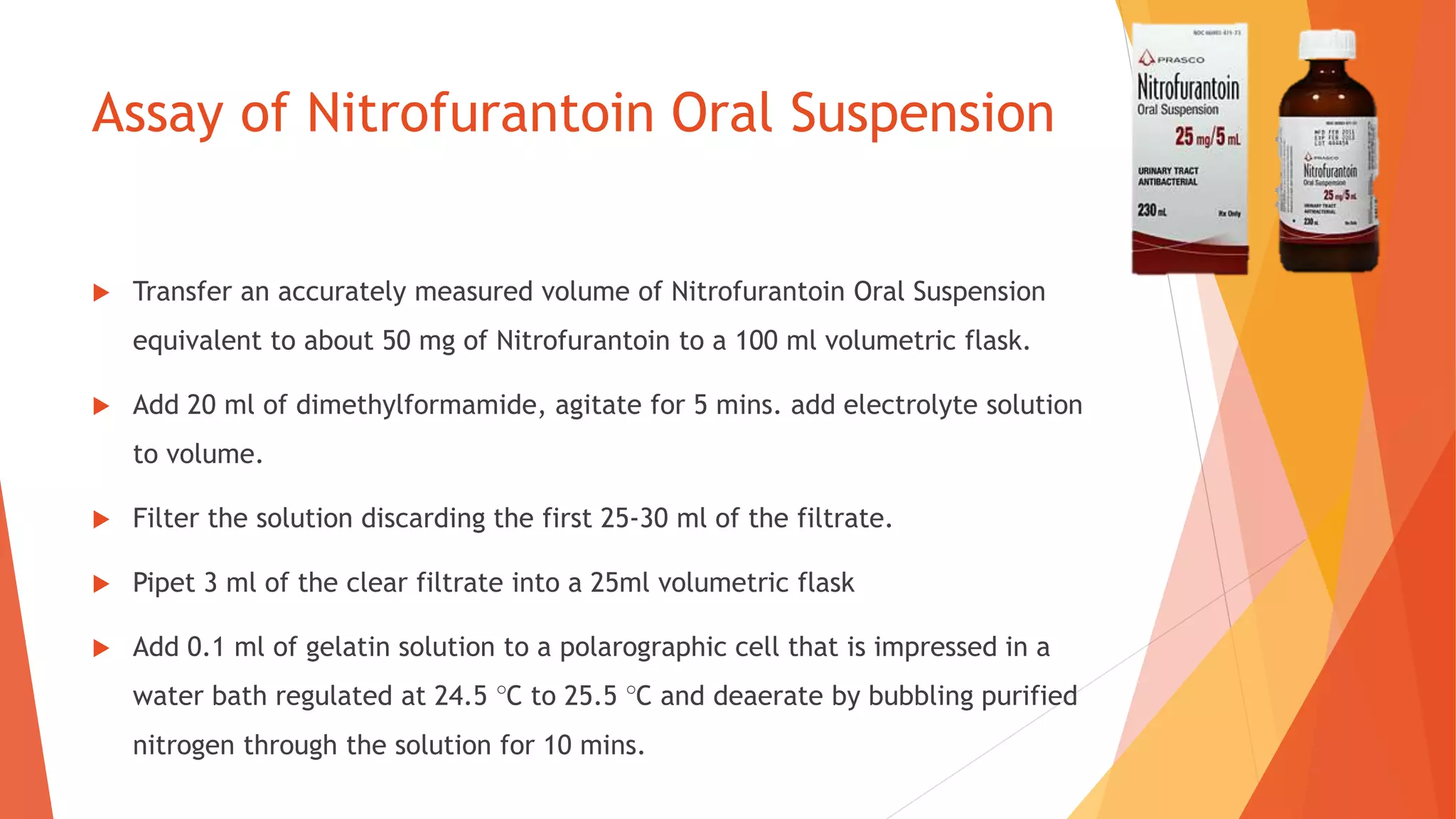 Assay of Nitrofurantoin Oral Suspension
 Transfer an accurately measured volume of Nitrofurantoin Oral Suspension
equivalent to about 50 mg of Nitrofurantoin to a 100 ml volumetric flask.
 Add 20 ml of dimethylformamide, agitate for 5 mins. add electrolyte solution
to volume.
 Filter the solution discarding the first 25-30 ml of the filtrate.
 Pipet 3 ml of the clear filtrate into a 25ml volumetric flask
 Add 0.1 ml of gelatin solution to a polarographic cell that is impressed in a
water bath regulated at 24.5 °C to 25.5 °C and deaerate by bubbling purified
nitrogen through the solution for 10 mins.
 