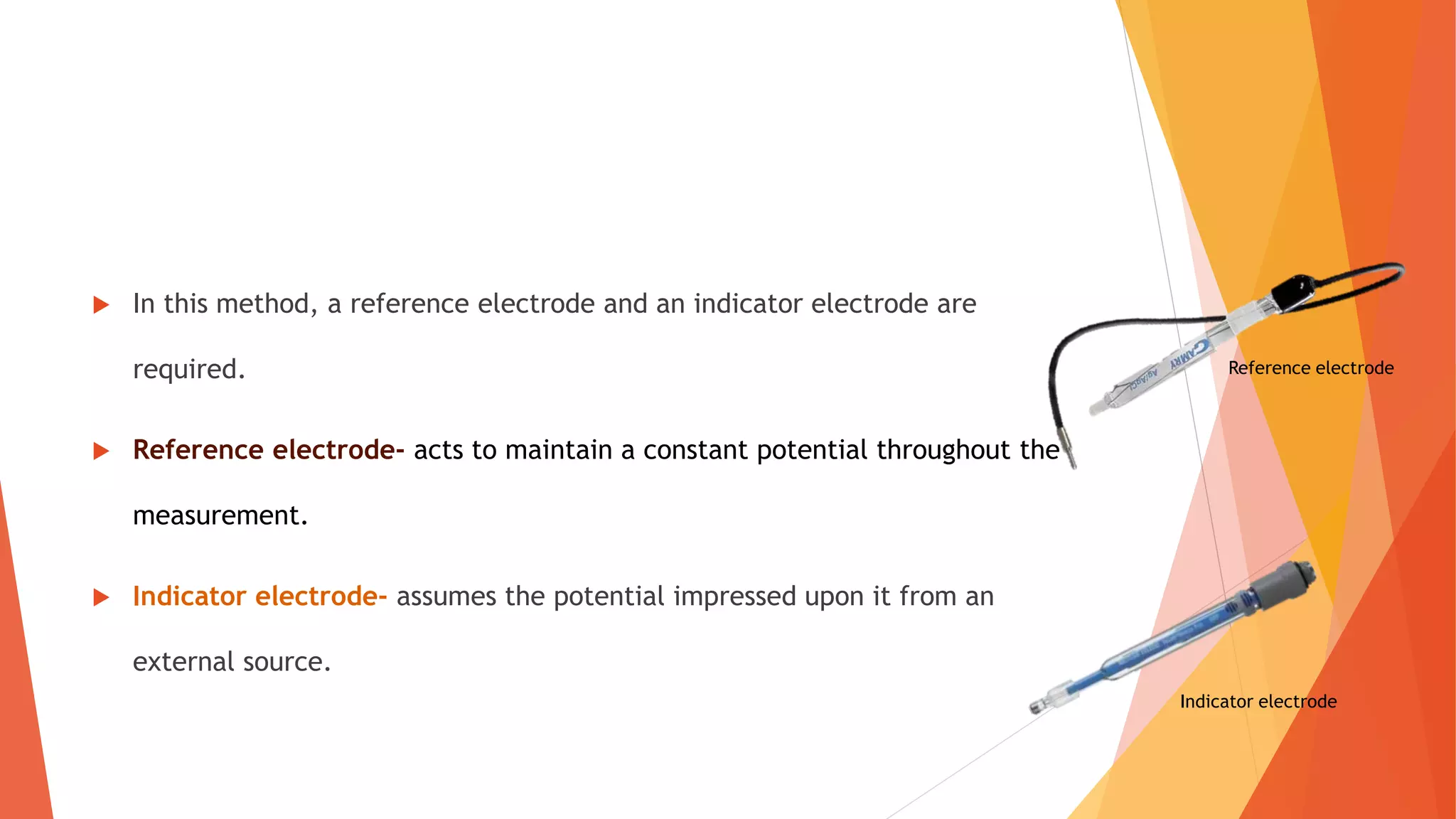  In this method, a reference electrode and an indicator electrode are
required.
 Reference electrode- acts to maintain a constant potential throughout the
measurement.
 Indicator electrode- assumes the potential impressed upon it from an
external source.
Reference electrode
Indicator electrode
 
