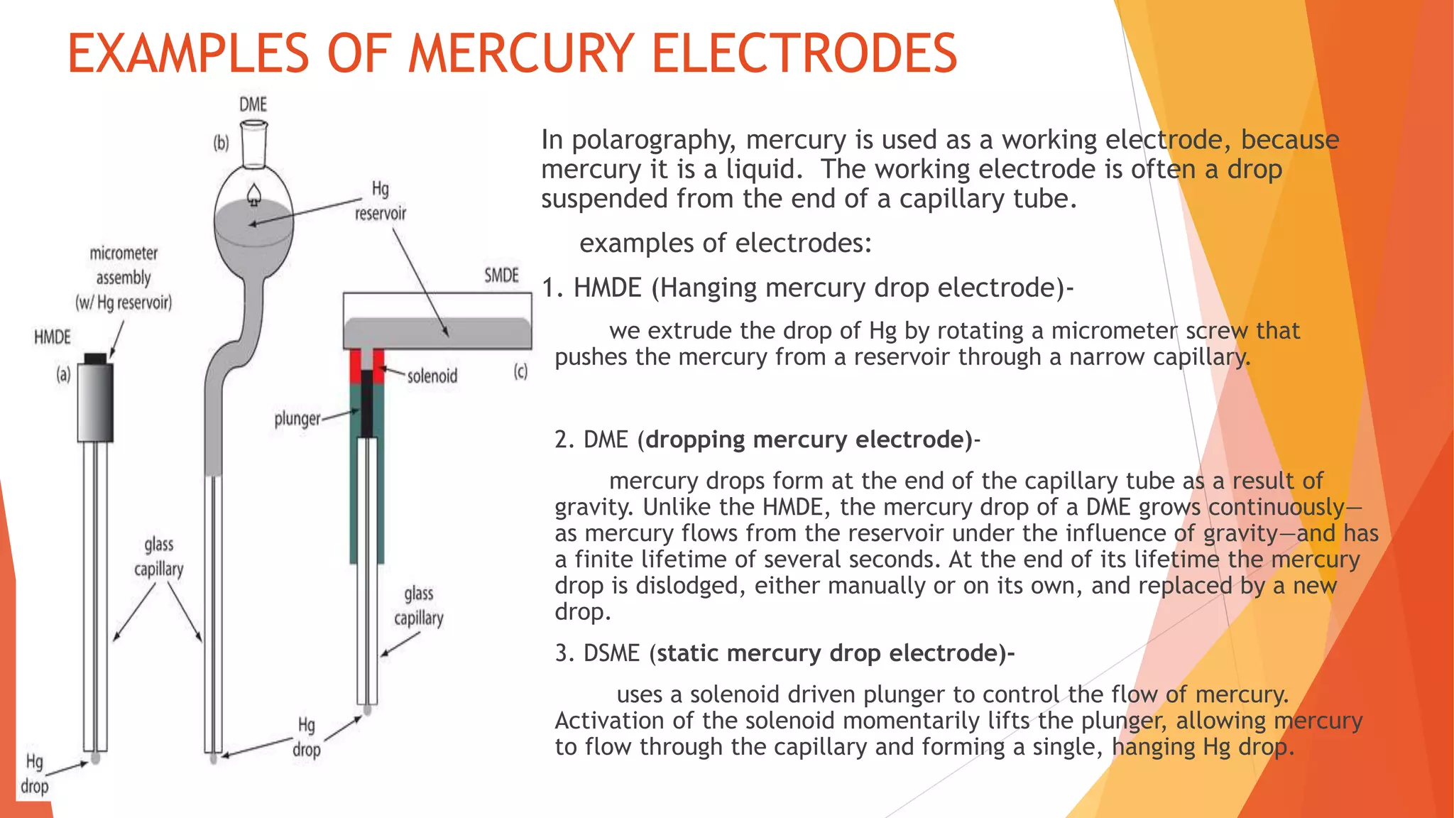 EXAMPLES OF MERCURY ELECTRODES
 In polarography, mercury is used as a working electrode, because
mercury it is a liquid. The working electrode is often a drop
suspended from the end of a capillary tube.
3 examples of electrodes:
1. 1. HMDE (Hanging mercury drop electrode)-
we extrude the drop of Hg by rotating a micrometer screw that
pushes the mercury from a reservoir through a narrow capillary.
2. DME (dropping mercury electrode)-
mercury drops form at the end of the capillary tube as a result of
gravity. Unlike the HMDE, the mercury drop of a DME grows continuously—
as mercury flows from the reservoir under the influence of gravity—and has
a finite lifetime of several seconds. At the end of its lifetime the mercury
drop is dislodged, either manually or on its own, and replaced by a new
drop.
3. DSME (static mercury drop electrode)-
uses a solenoid driven plunger to control the flow of mercury.
Activation of the solenoid momentarily lifts the plunger, allowing mercury
to flow through the capillary and forming a single, hanging Hg drop.
 