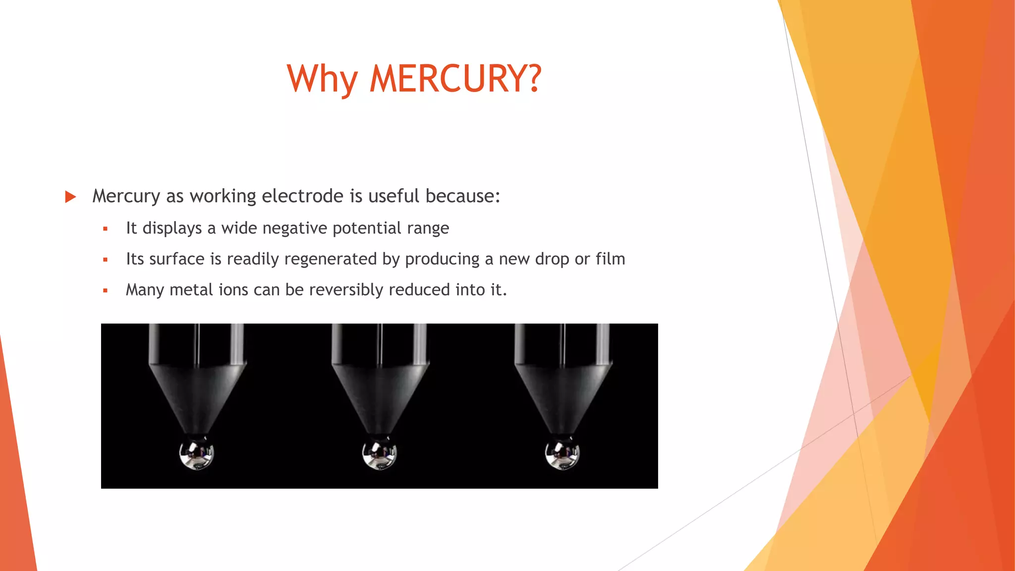 Why MERCURY?
 Mercury as working electrode is useful because:
 It displays a wide negative potential range
 Its surface is readily regenerated by producing a new drop or film
 Many metal ions can be reversibly reduced into it.
 