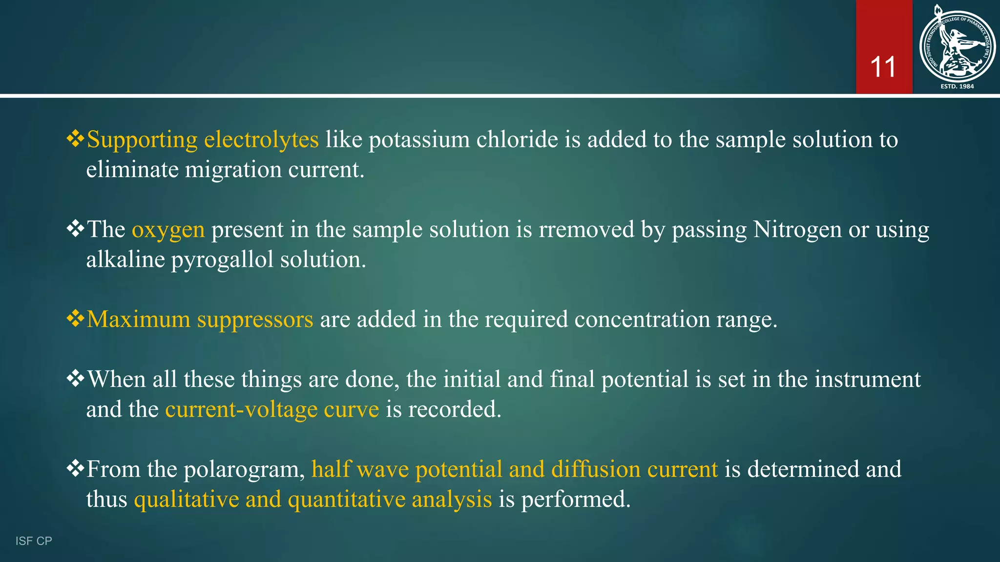 11
Supporting electrolytes like potassium chloride is added to the sample solution to
eliminate migration current.
The oxygen present in the sample solution is rremoved by passing Nitrogen or using
alkaline pyrogallol solution.
Maximum suppressors are added in the required concentration range.
When all these things are done, the initial and final potential is set in the instrument
and the current-voltage curve is recorded.
From the polarogram, half wave potential and diffusion current is determined and
thus qualitative and quantitative analysis is performed.
 