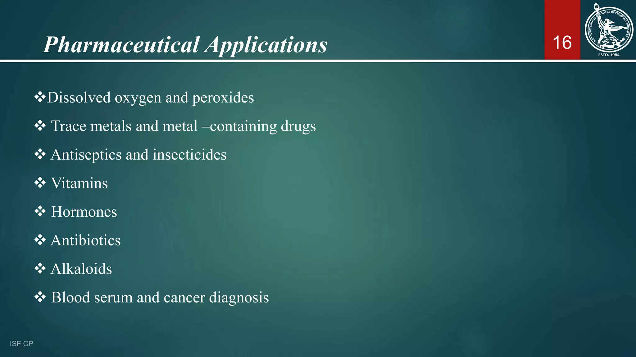 16
Dissolved oxygen and peroxides
 Trace metals and metal –containing drugs
 Antiseptics and insecticides
 Vitamins
 Hormones
 Antibiotics
 Alkaloids
 Blood serum and cancer diagnosis
Pharmaceutical Applications
 