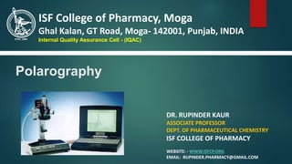 Polarography
DR. RUPINDER KAUR
ASSOCIATE PROFESSOR
DEPT. OF PHARMACEUTICAL CHEMISTRY
ISF COLLEGE OF PHARMACY
WEBSITE: - WWW.ISFCP.ORG
EMAIL: RUPINDER.PHARMACY@GMAIL.COM
ISF College of Pharmacy, Moga
Ghal Kalan, GT Road, Moga- 142001, Punjab, INDIA
Internal Quality Assurance Cell - (IQAC)
 
