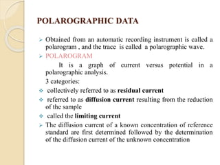 POLAROGRAPHIC DATA
 Obtained from an automatic recording instrument is called a
polarogram , and the trace is called a polarographic wave.
 POLAROGRAM
It is a graph of current versus potential in a
polarographic analysis.
3 categories:
 collectively referred to as residual current
 referred to as diffusion current resulting from the reduction
of the sample
 called the limiting current
 The diffusion current of a known concentration of reference
standard are first determined followed by the determination
of the diffusion current of the unknown concentration
 