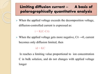 Limiting diffusion current -- A basis of
polarographically quantitative analysis
 When the applied voltage exceeds the decomposition voltage,
diffusion-controlled current is expressed as:
i = K(C-C0)
 When the applied voltage gets more negative, C0 →0, current
becomes only diffusion limited, then
id = KC
Id reaches a limiting value proportional to ion concentration
C in bulk solution, and do not changes with applied voltage
longer
 