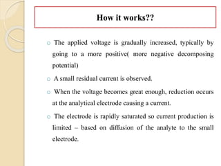 How it works??
o The applied voltage is gradually increased, typically by
going to a more positive( more negative decomposing
potential)
o A small residual current is observed.
o When the voltage becomes great enough, reduction occurs
at the analytical electrode causing a current.
o The electrode is rapidly saturated so current production is
limited – based on diffusion of the analyte to the small
electrode.
 