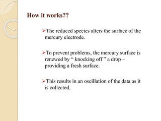 How it works??
The reduced species alters the surface of the
mercury electrode.
To prevent problems, the mercury surface is
renewed by “ knocking off ” a drop –
providing a fresh surface.
This results in an oscillation of the data as it
is collected.
 