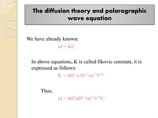 The diffusion theory and polarographic
wave equation
We have already known:
id = KC
In above equations, K is called Ilkovic constant, it is
expressed as follows:
K = 607 n D1/2m2/3t1/6
Thus,
id = 607nD1/2m2/3t1/6C
 