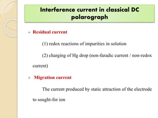 Interference current in classical DC
polarograph
 Residual current
(1) redox reactions of impurities in solution
(2) charging of Hg drop (non-faradic current / non-redox
current)
 Migration current
The current produced by static attraction of the electrode
to sought-for ion
 